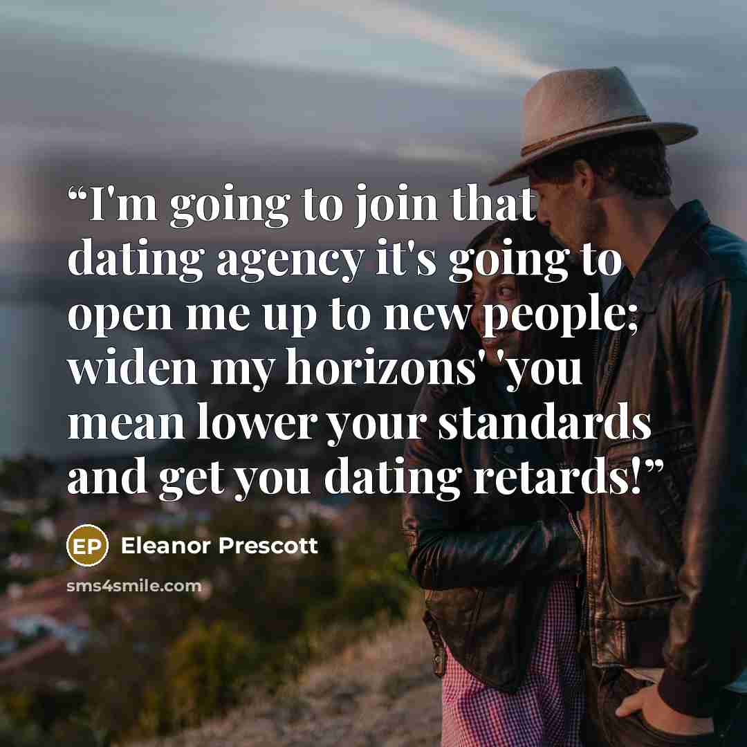 “I'm going to join that dating agency it's going to open me up to new people; widen my horizons' 'you mean lower your standards and get you dating retards!” quote by Eleanor Prescott