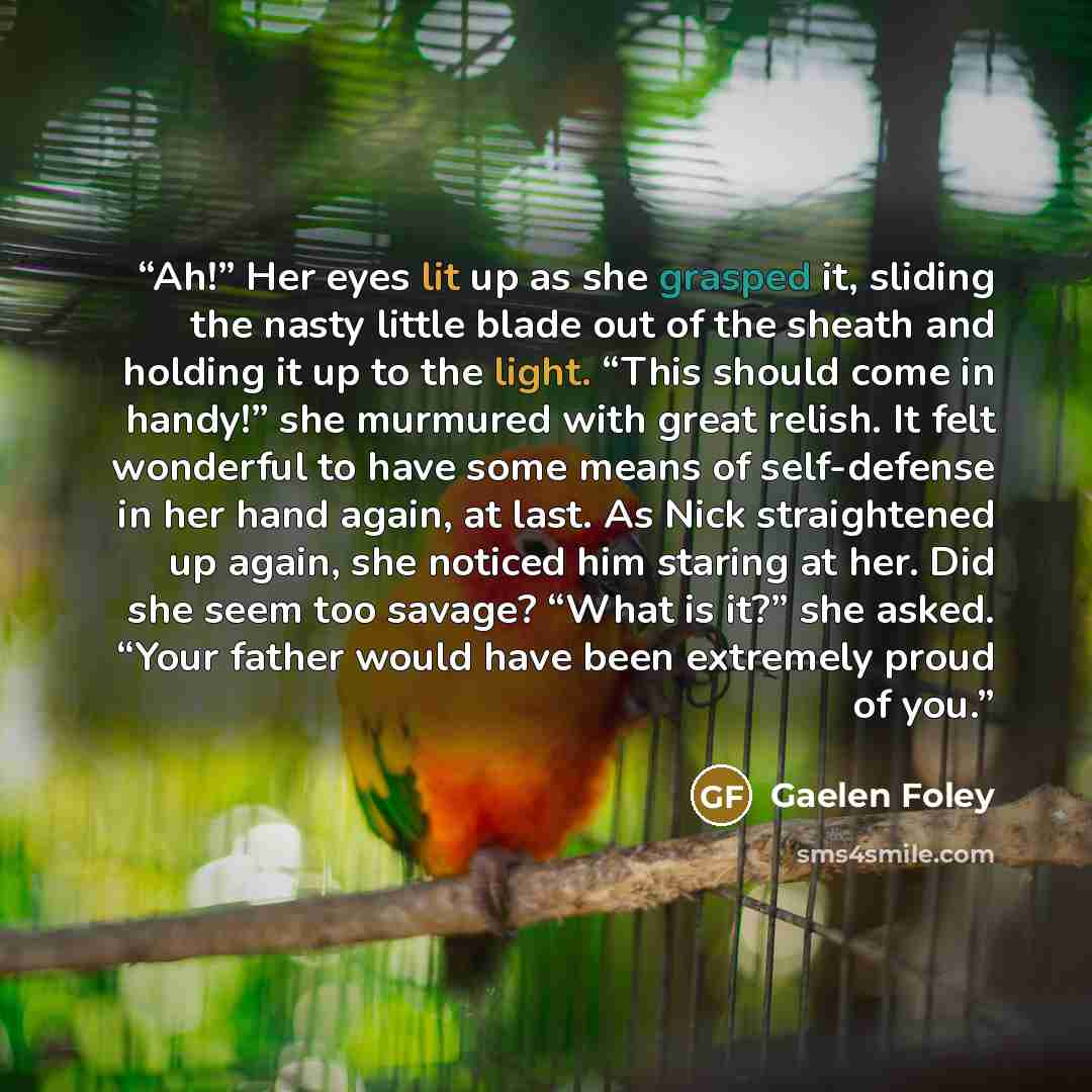 “Ah!” Her eyes lit up as she grasped it, sliding the nasty little blade out of the sheath and holding it up to the light. “This should come in handy!” she murmured with great relish. It felt wonderful to have some means of self-defense in her hand again, at last. As Nick straightened up again, she…” quote by Gaelen Foley