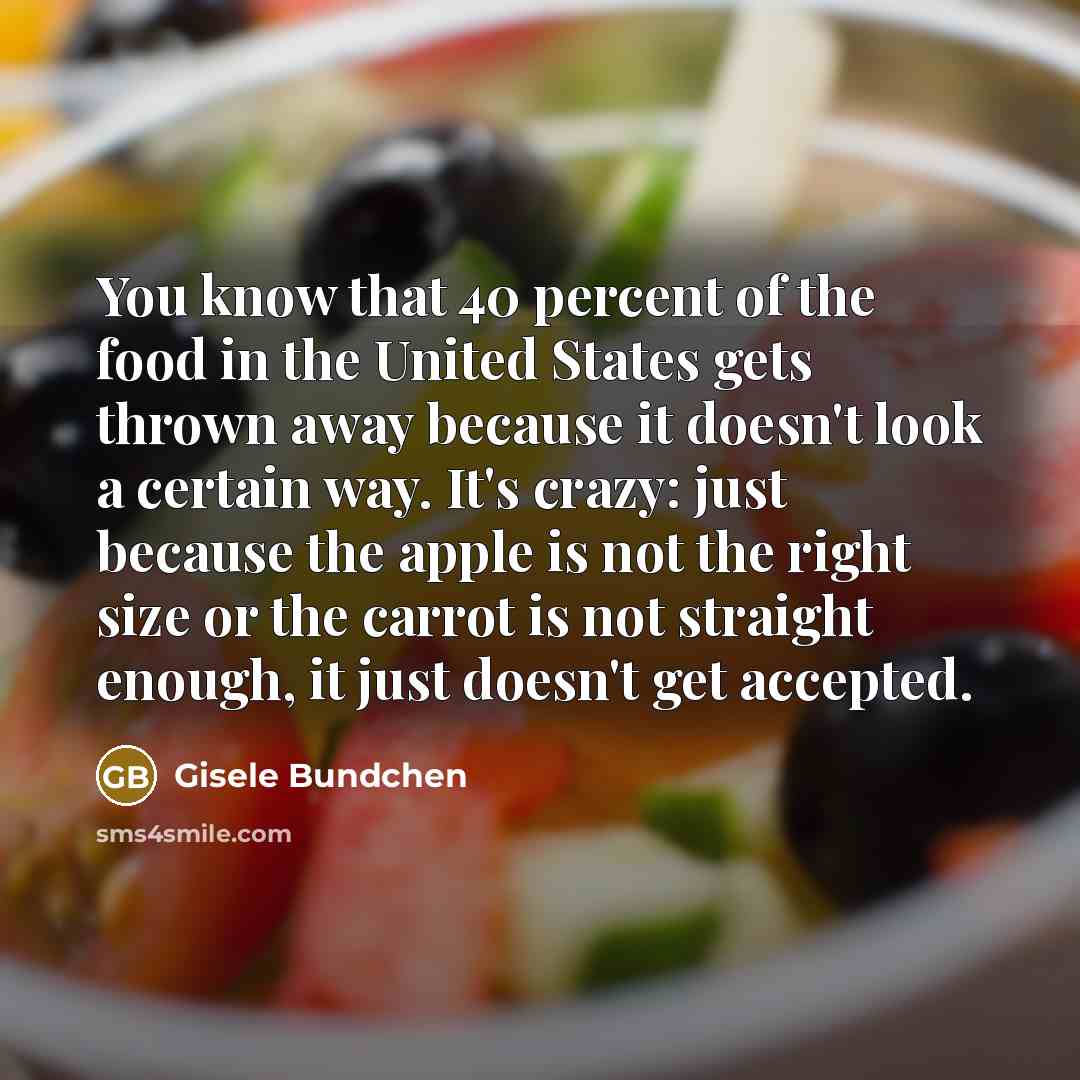 “You know that 40 percent of the food in the United States gets thrown away because it doesn't look a certain way. It's crazy: just because the apple is not the right size or the carrot is not straight enough, it just doesn't get accepted.” quote by Gisele Bundchen