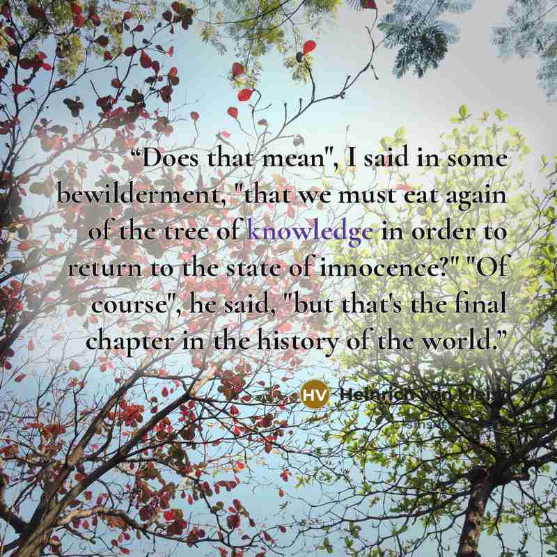 “Does that mean", I said in some bewilderment, "that we must eat again of the tree of knowledge in order to return to the state of innocence?" "Of course", he said, "but that's the final chapter in the history of the world.” quote by Heinrich von Kleist