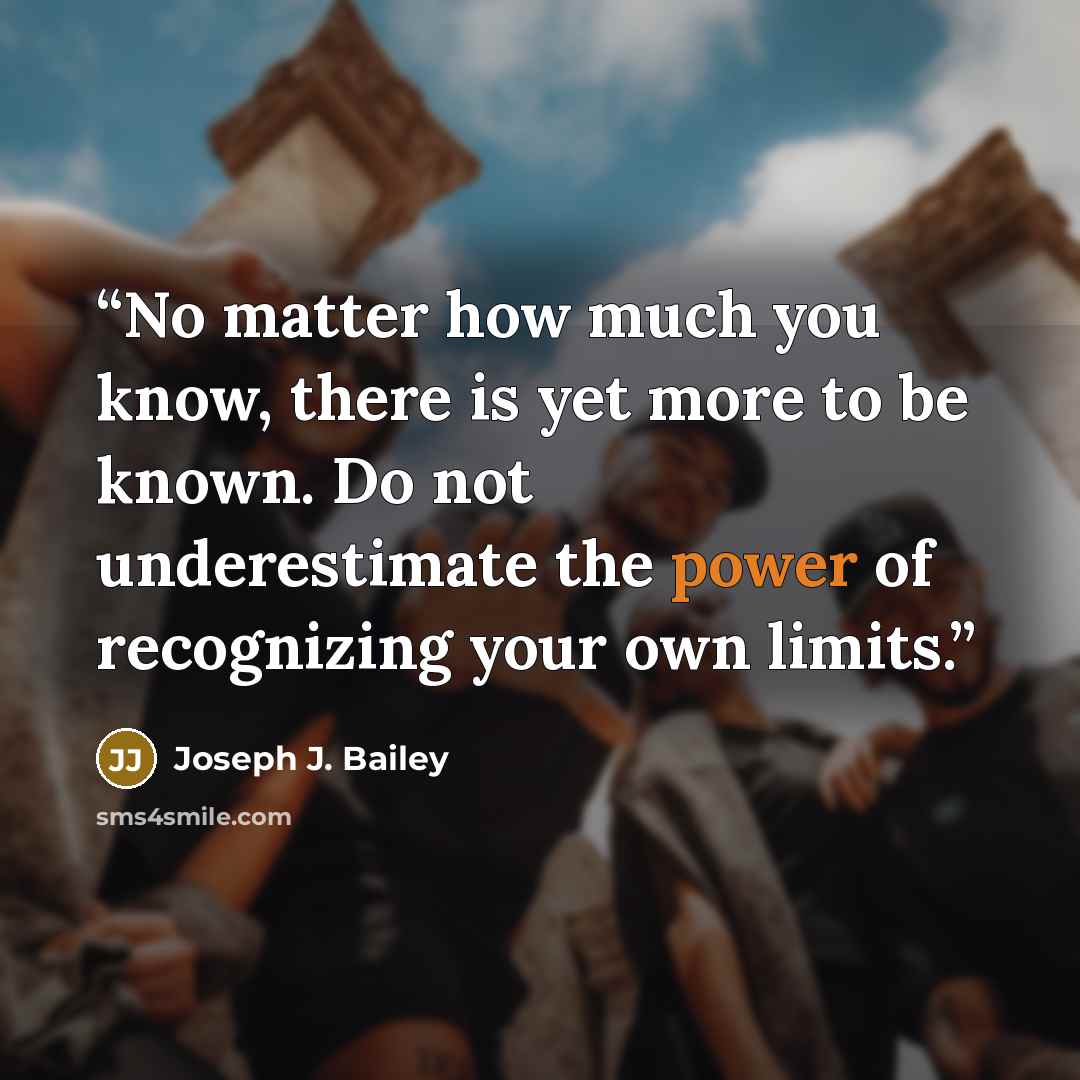“No matter how much you know, there is yet more to be known. Do not underestimate the power of recognizing your own limits.” quote by Joseph J. Bailey