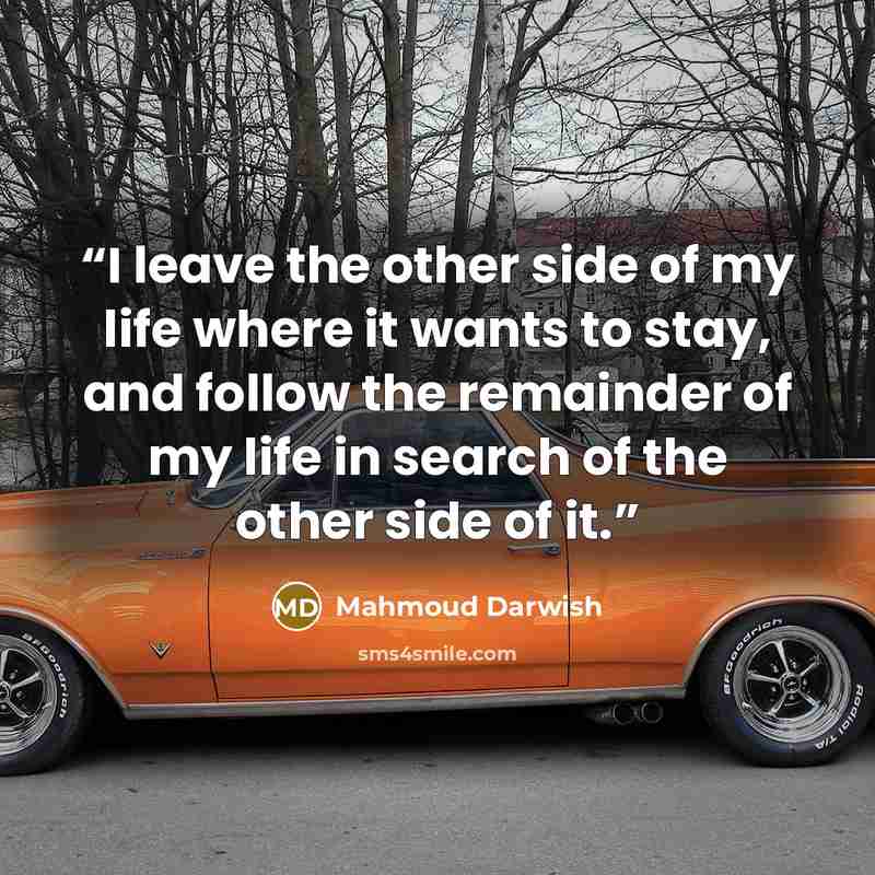 “I leave the other side of my life where it wants to stay, and follow the remainder of my life in search of the other side of it.” quote by Mahmoud Darwish