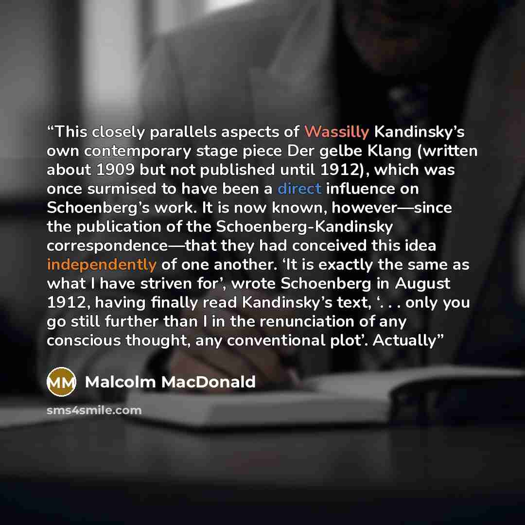 “This closely parallels aspects of Wassilly Kandinsky’s own contemporary stage piece Der gelbe Klang (written about 1909 but not published until 1912), which was once surmised to have been a direct inﬂuence on Schoenberg’s work. It is now known, however—since the publication of the…” quote by Malcolm MacDonald