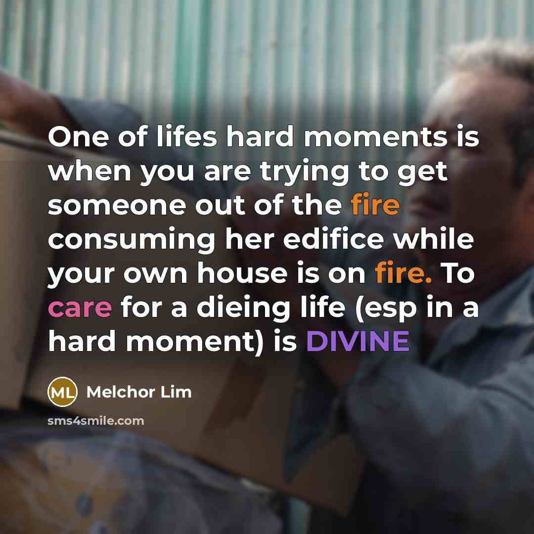 “One of lifes hard moments is when you are trying to get someone out of the fire consuming her edifice while your own house is on fire. To care for a dieing life (esp in a hard moment) is DIVINE” quote by Melchor Lim