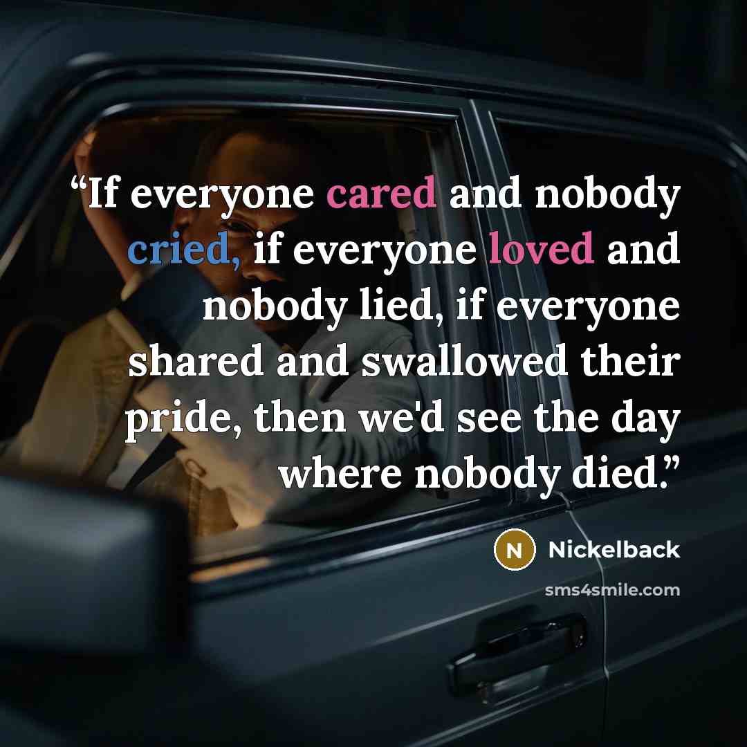 “If everyone cared and nobody cried, if everyone loved and nobody lied, if everyone shared and swallowed their pride, then we'd see the day where nobody died.” quote by Nickelback