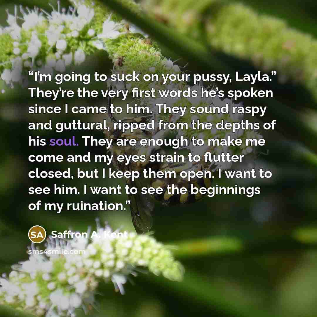 “I’m going to suck on your pussy, Layla.” They’re the very first words he’s spoken since I came to him. They sound raspy and guttural, ripped from the depths of his soul. They are enough to make me come and my eyes strain to flutter closed, but I keep them open. I want to see him. I want to see the…” quote by Saffron A. Kent