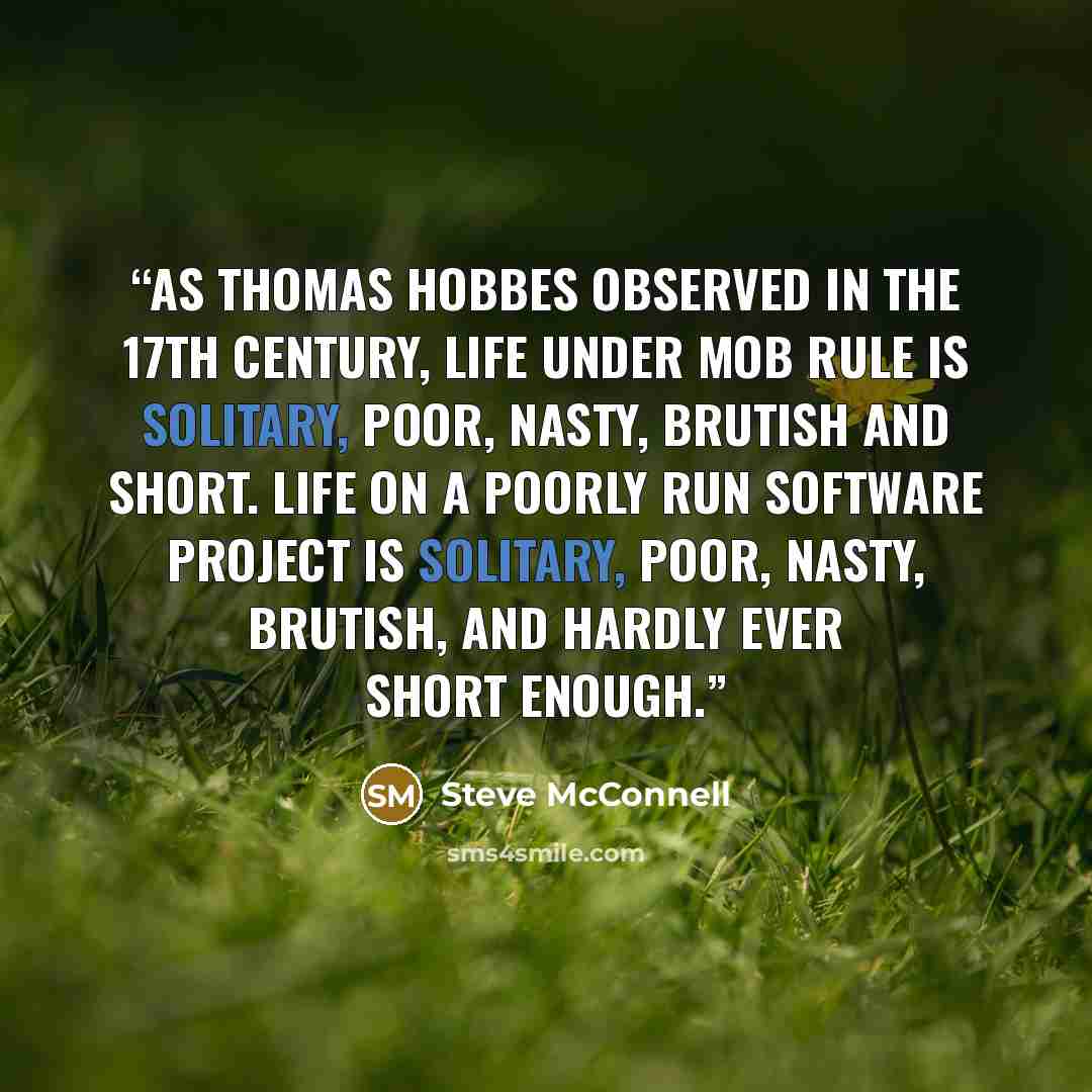“As Thomas Hobbes observed in the 17th century, life under mob rule is solitary, poor, nasty, brutish and short. Life on a poorly run software project is solitary, poor, nasty, brutish, and hardly ever short enough.” quote by Steve McConnell