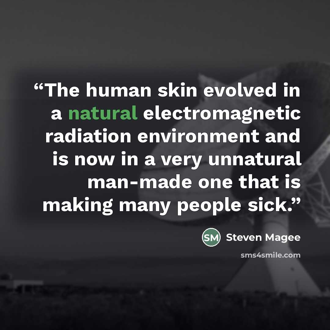 “The human skin evolved in a natural electromagnetic radiation environment and is now in a very unnatural man-made one that is making many people sick.” quote by Steven Magee