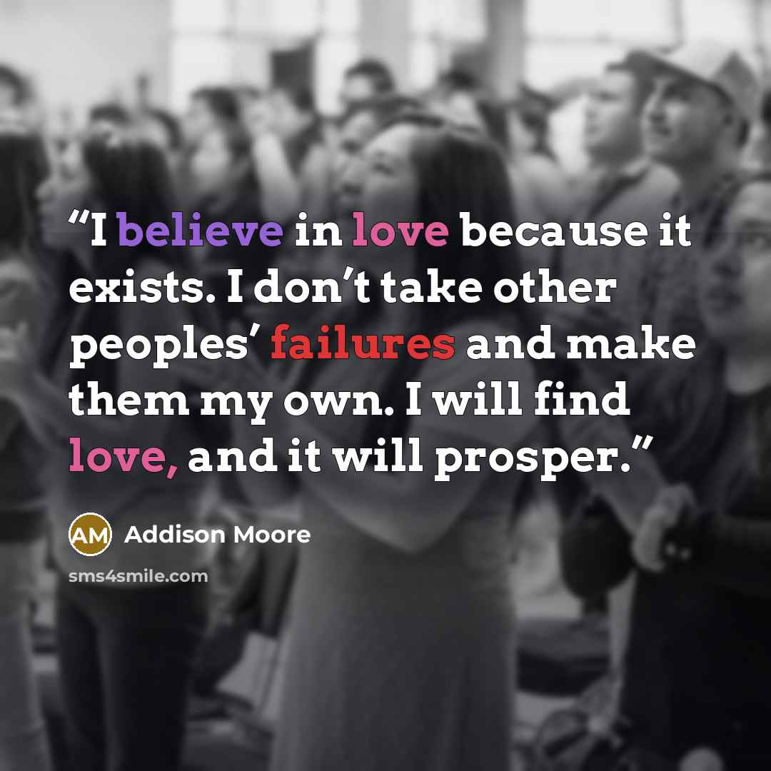 “I believe in love because it exists. I don’t take other peoples’ failures and make them my own. I will find love, and it will prosper.” quote by Addison Moore