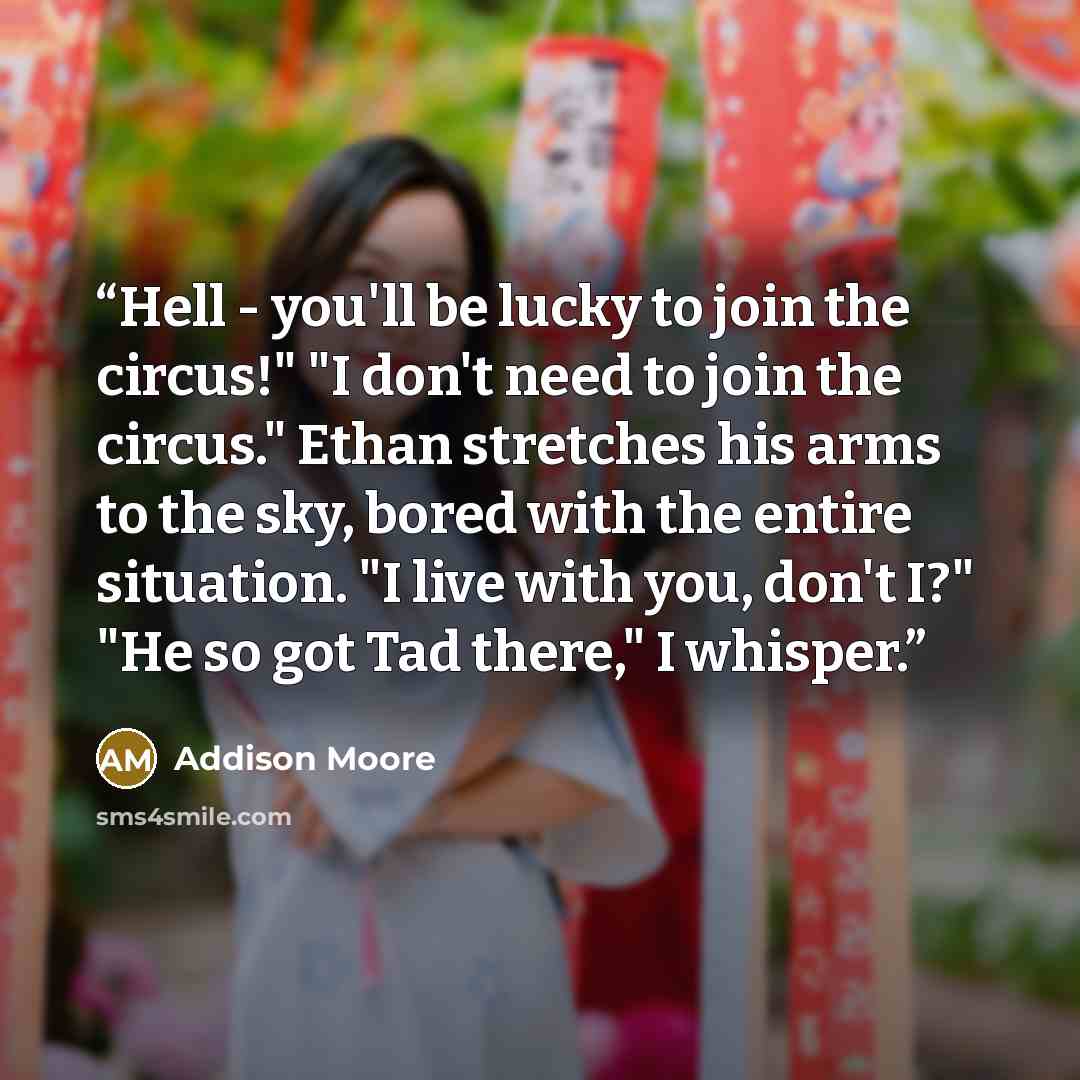 “Hell - you'll be lucky to join the circus!" "I don't need to join the circus." Ethan stretches his arms to the sky, bored with the entire situation. "I live with you, don't I?" "He so got Tad there," I whisper.” quote by Addison Moore