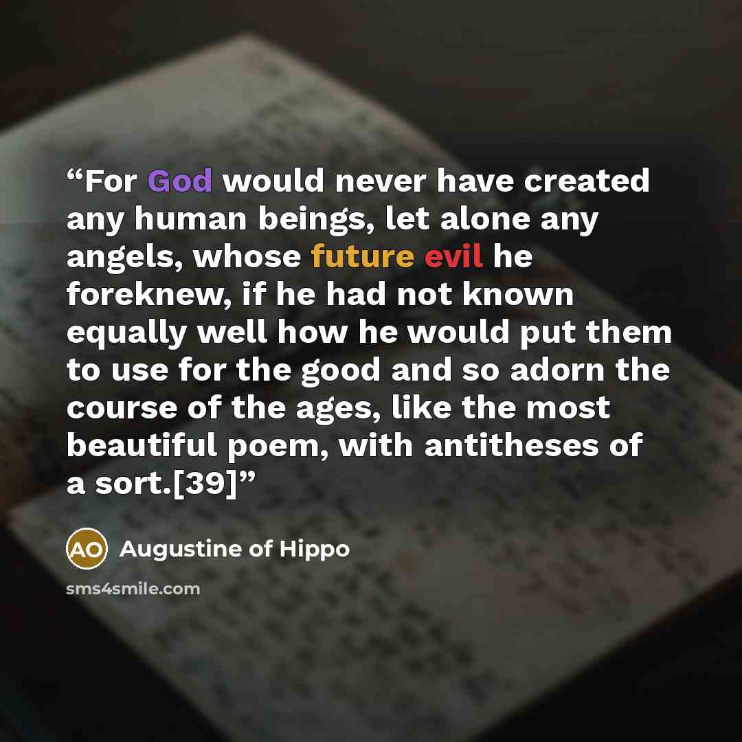 “For God would never have created any human beings, let alone any angels, whose future evil he foreknew, if he had not known equally well how he would put them to use for the good and so adorn the course of the ages, like the most beautiful poem, with antitheses of a sort.[39]” quote by Augustine of Hippo