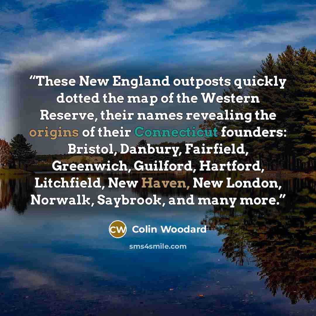 “These New England outposts quickly dotted the map of the Western Reserve, their names revealing the origins of their Connecticut founders: Bristol, Danbury, Fairfield, Greenwich, Guilford, Hartford, Litchfield, New Haven, New London, Norwalk, Saybrook, and many more.” quote by Colin Woodard