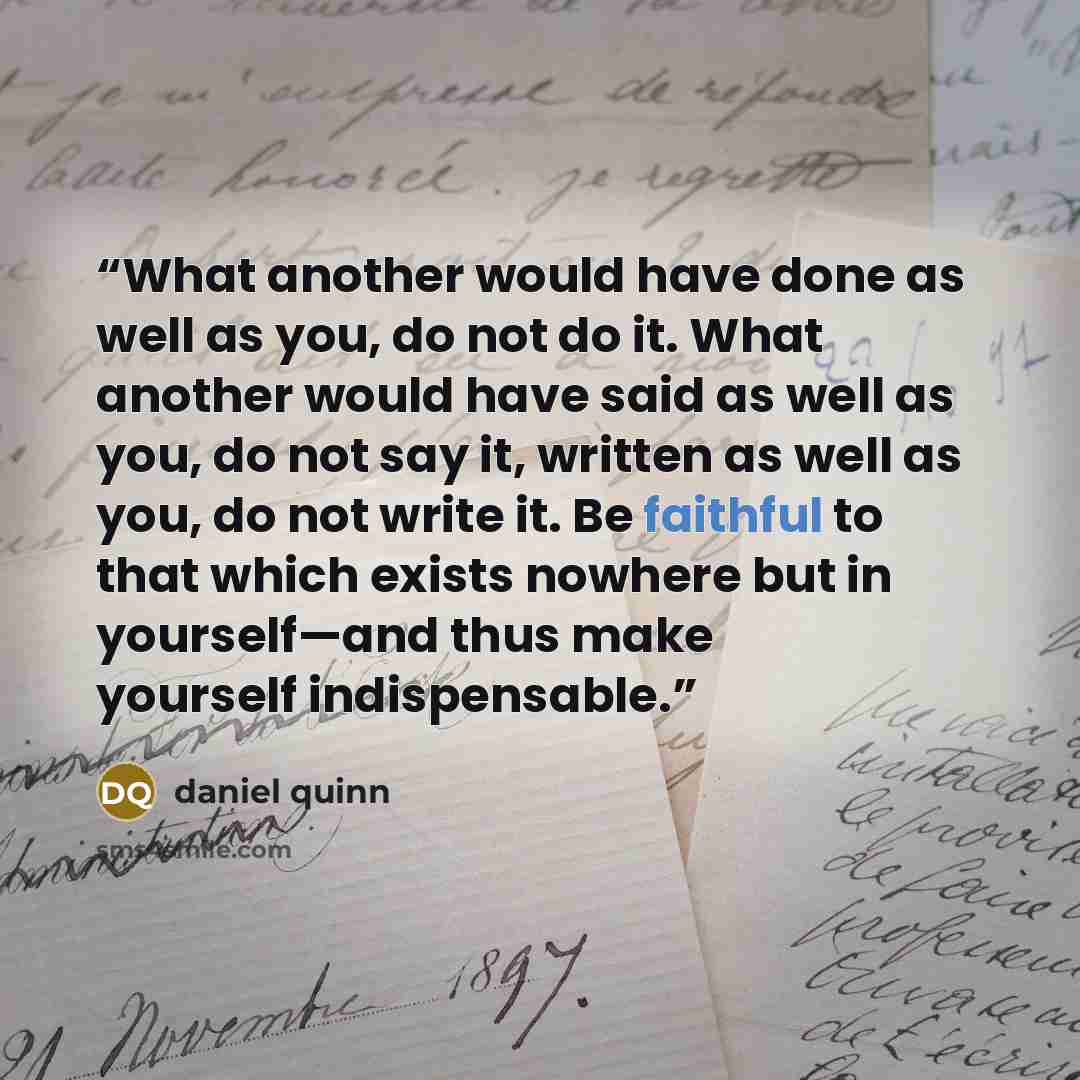 “What another would have done as well as you, do not do it. What another would have said as well as you, do not say it, written as well as you, do not write it. Be faithful to that which exists nowhere but in yourself—and thus make yourself indispensable.” quote by Daniel Quinn