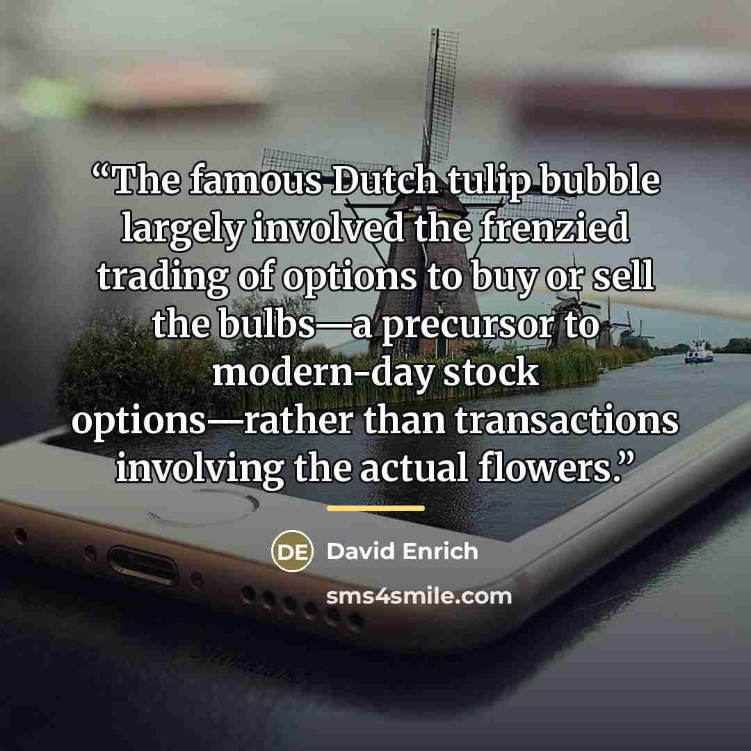“The famous Dutch tulip bubble largely involved the frenzied trading of options to buy or sell the bulbs—a precursor to modern-day stock options—rather than transactions involving the actual flowers.” quote by David Enrich
