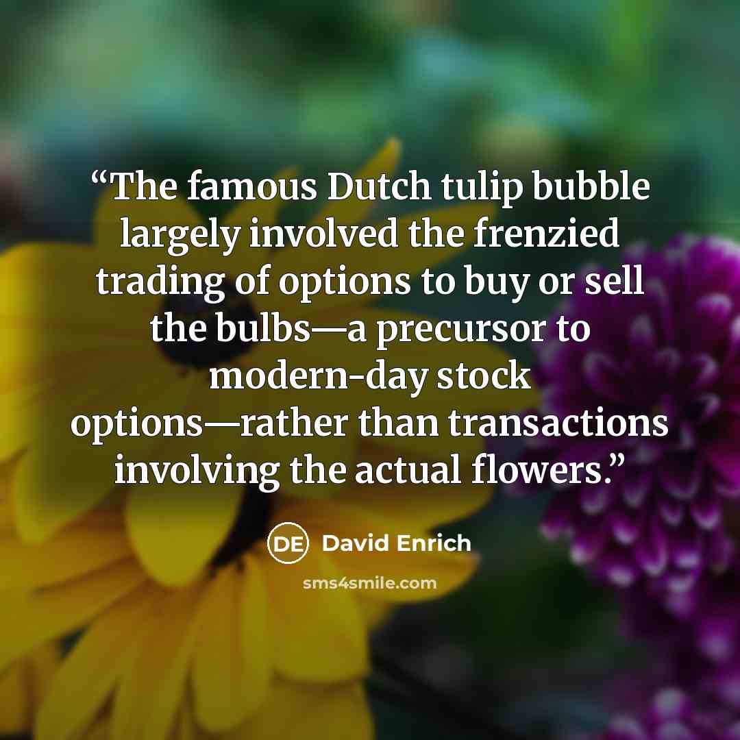 “The famous Dutch tulip bubble largely involved the frenzied trading of options to buy or sell the bulbs—a precursor to modern-day stock options—rather than transactions involving the actual flowers.” quote by David Enrich
