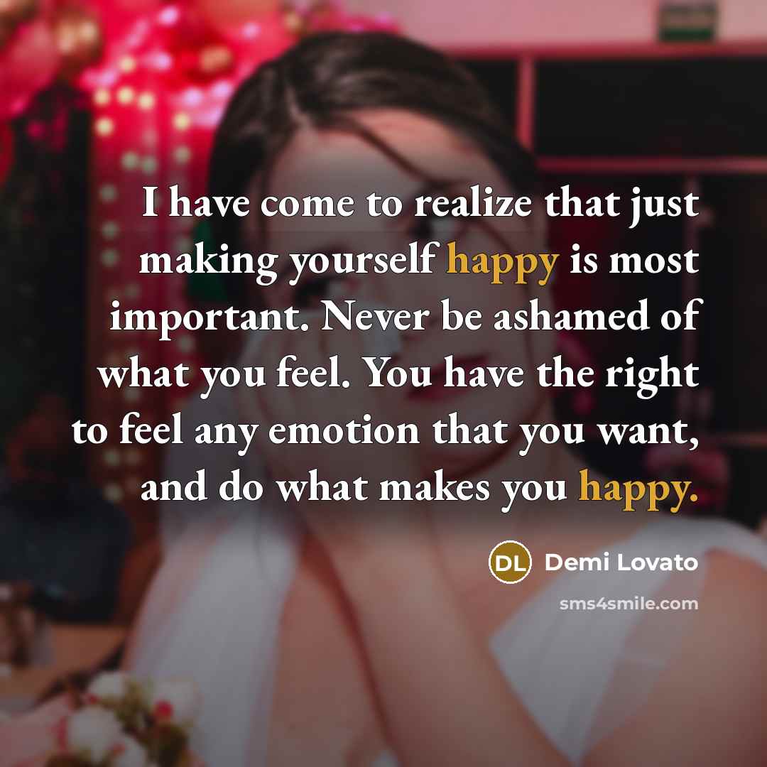 “I have come to realize that just making yourself happy is most important. Never be ashamed of what you feel. You have the right to feel any emotion that you want, and do what makes you happy.” quote by Demi Lovato