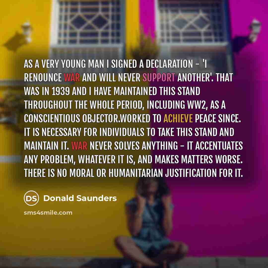 “As a very young man I signed a declaration - 'I renounce war and will never support another'. That was in 1939 and I have maintained this stand throughout the whole period, including WW2, as a Conscientious Objector.Worked to achieve Peace since. It is necessary for individuals to take this stand…” quote by Donald Saunders