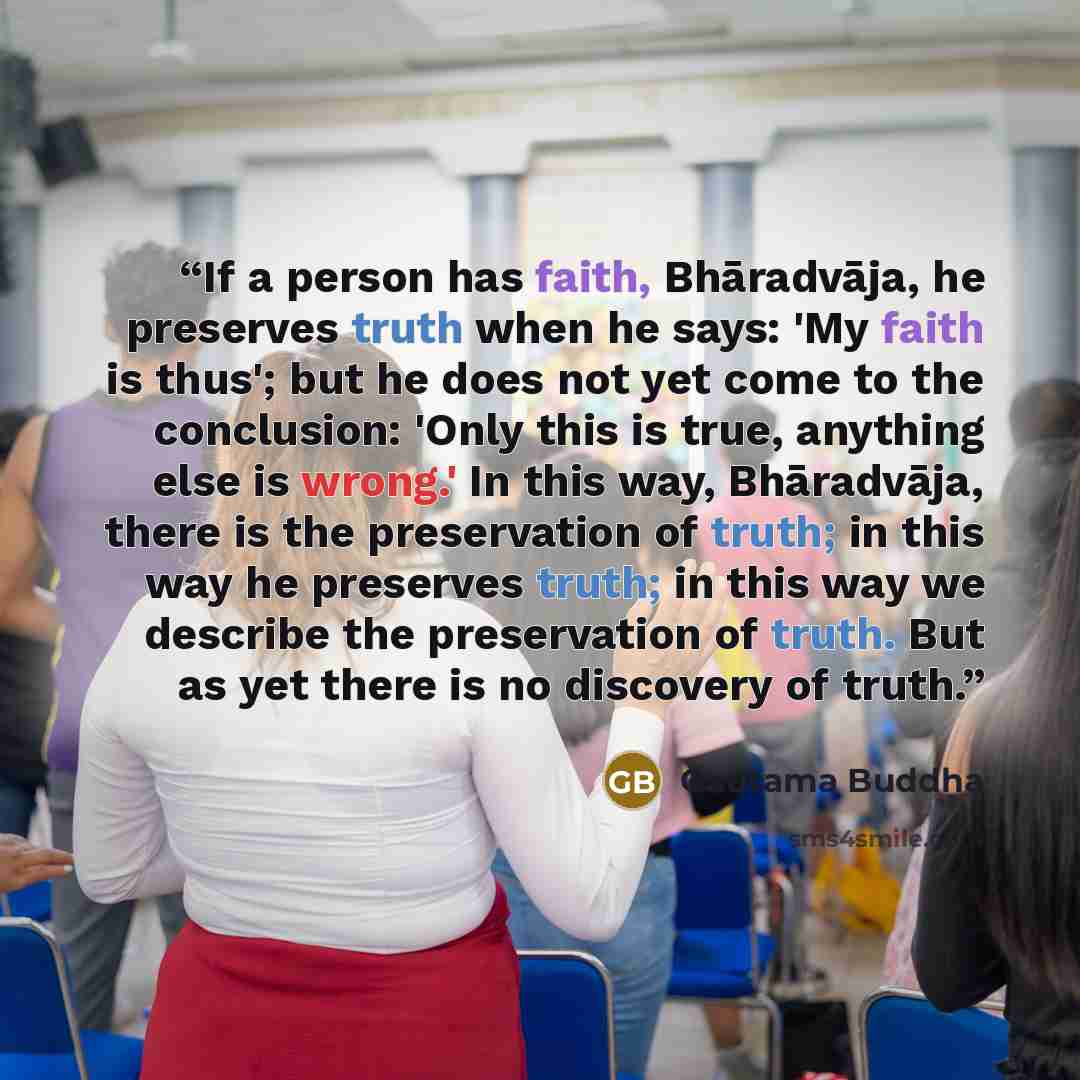 “If a person has faith, Bhāradvāja, he preserves truth when he says: 'My faith is thus'; but he does not yet come to the conclusion: 'Only this is true, anything else is wrong.' In this way, Bhāradvāja, there is the preservation of truth; in this way he preserves truth; in this way we describe the…” quote by Gautama Buddha