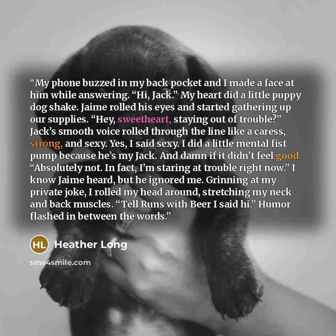 “My phone buzzed in my back pocket and I made a face at him while answering. “Hi, Jack.” My heart did a little puppy dog shake. Jaime rolled his eyes and started gathering up our supplies. “Hey, sweetheart, staying out of trouble?” Jack’s smooth voice rolled through the line like a caress, strong…” quote by Heather Long
