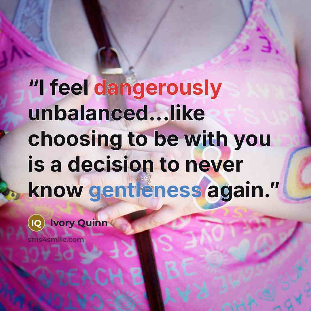 “I feel dangerously unbalanced...like choosing to be with you is a decision to never know gentleness again.” quote by Ivory Quinn