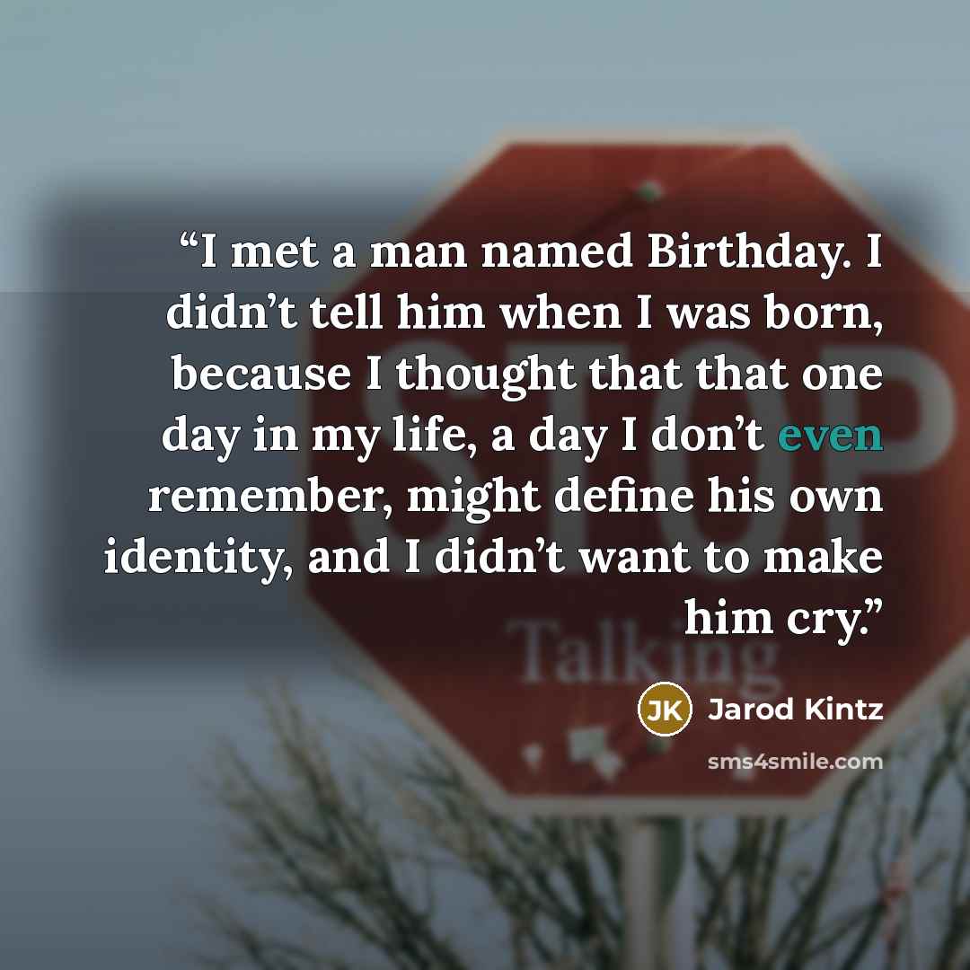 “I met a man named Birthday. I didn’t tell him when I was born, because I thought that that one day in my life, a day I don’t even remember, might define his own identity, and I didn’t want to make him cry.” quote by Jarod Kintz