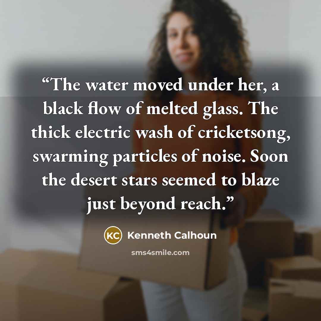 “The water moved under her, a black flow of melted glass. The thick electric wash of cricketsong, swarming particles of noise. Soon the desert stars seemed to blaze just beyond reach.” quote by Kenneth Calhoun
