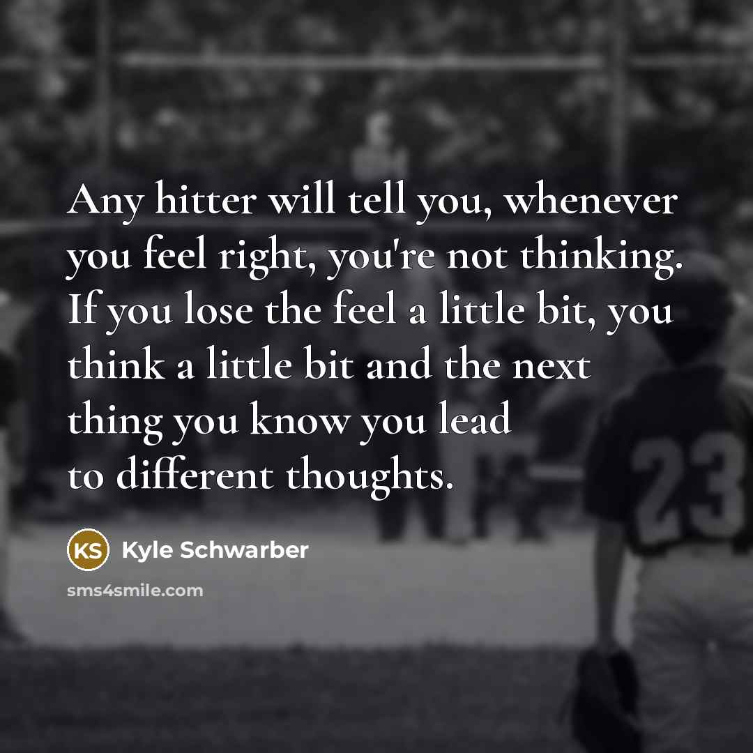 “Any hitter will tell you, whenever you feel right, you're not thinking. If you lose the feel a little bit, you think a little bit and the next thing you know you lead to different thoughts.” quote by Kyle Schwarber