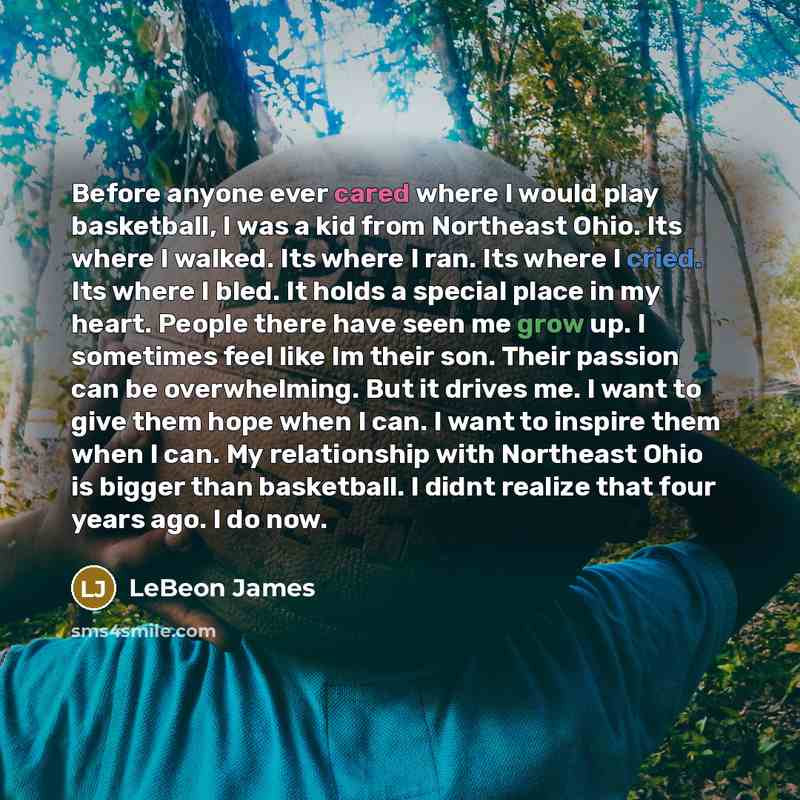 “Before anyone ever cared where I would play basketball, I was a kid from Northeast Ohio. Its where I walked. Its where I ran. Its where I cried. Its where I bled. It holds a special place in my heart. People there have seen me grow up. I sometimes feel like Im their son. Their passion can be…” quote by LeBeon James