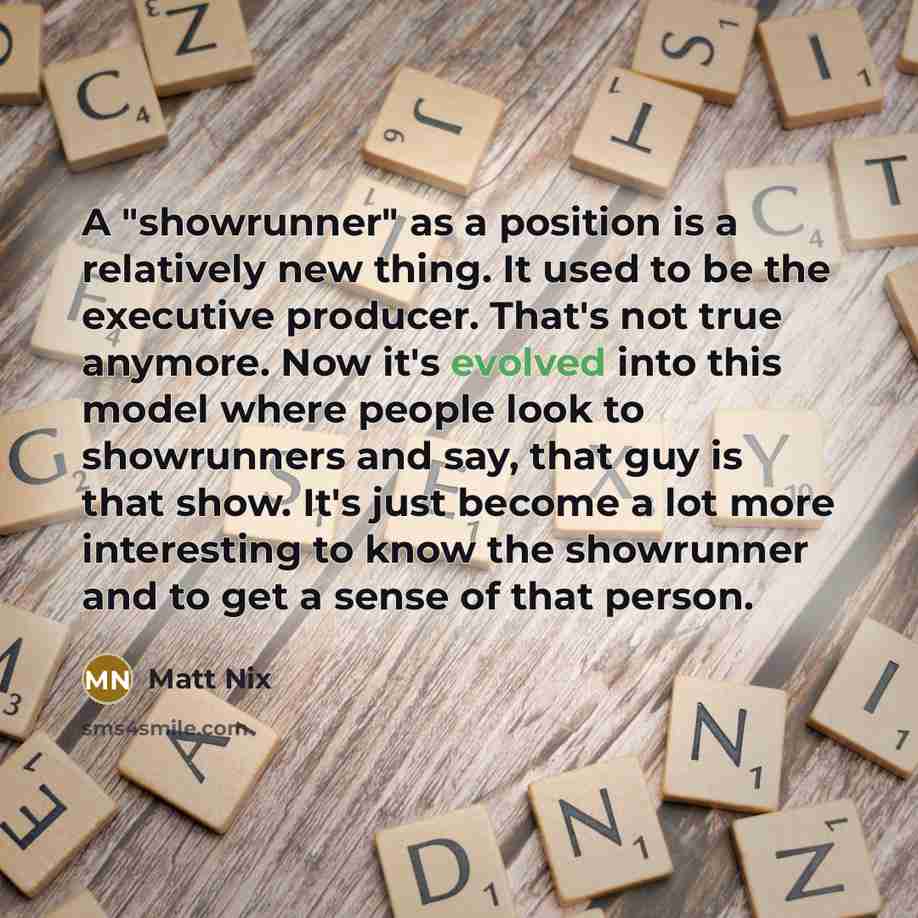 “A "showrunner" as a position is a relatively new thing. It used to be the executive producer. That's not true anymore. Now it's evolved into this model where people look to showrunners and say, that guy is that show. It's just become a lot more interesting to know the showrunner and to get a sense…” quote by Matt Nix