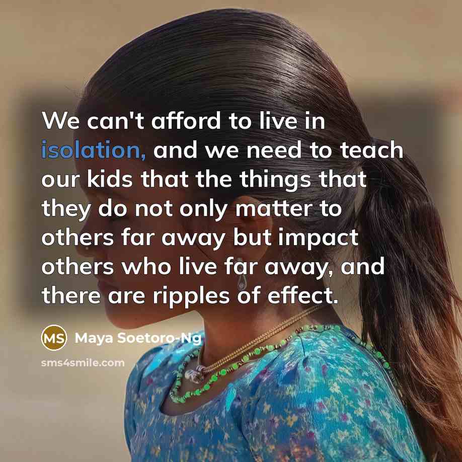 “We can't afford to live in isolation, and we need to teach our kids that the things that they do not only matter to others far away but impact others who live far away, and there are ripples of effect.” quote by Maya Soetoro-Ng
