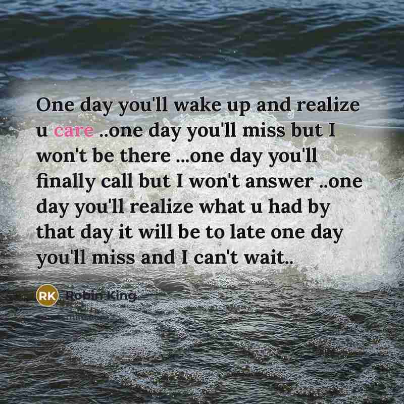 “One day you'll wake up and realize u care ..one day you'll miss but I won't be there ...one day you'll finally call but I won't answer ..one day you'll realize what u had by that day it will be to late one day you'll miss and I can't wait..” quote by Robin King