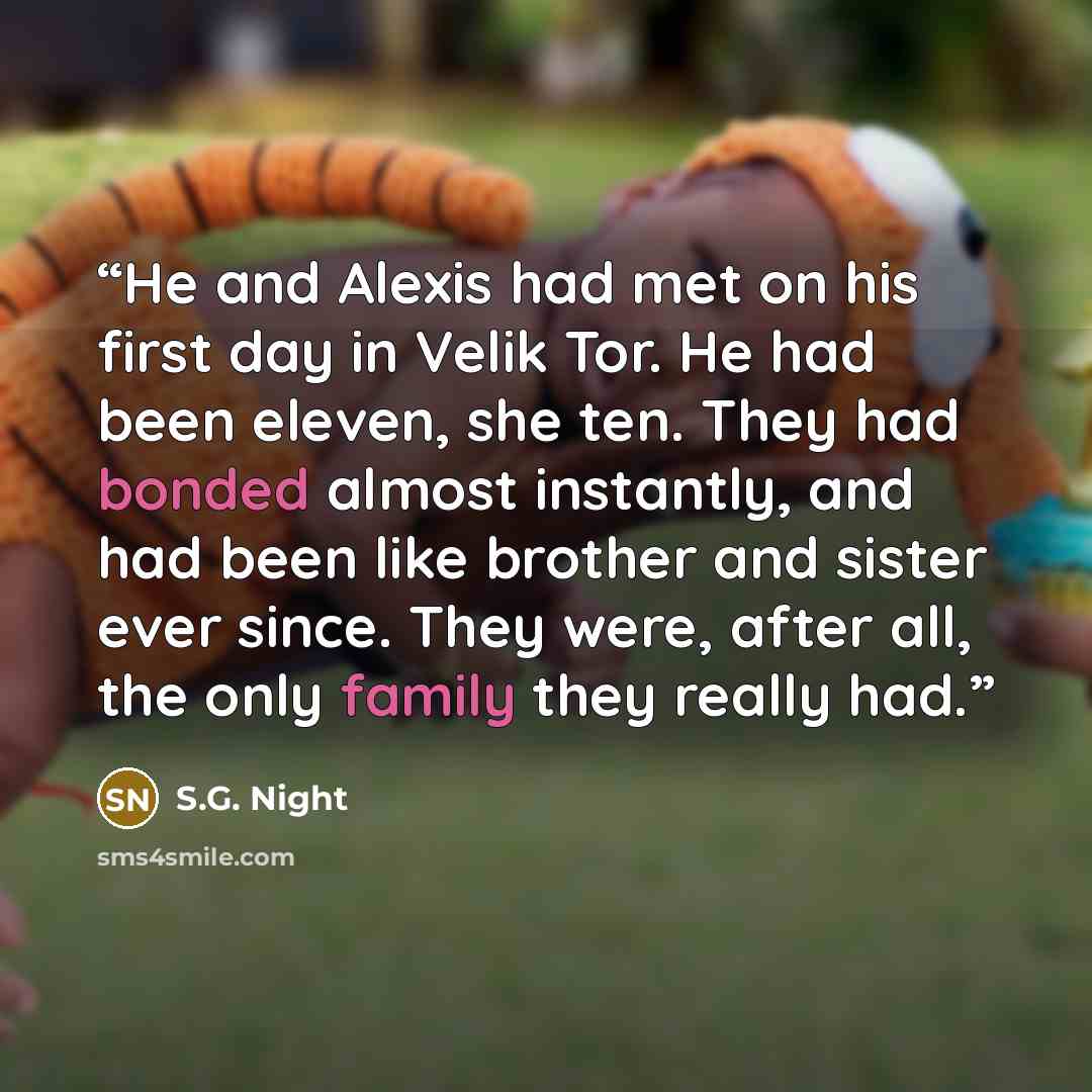 “He and Alexis had met on his first day in Velik Tor. He had been eleven, she ten. They had bonded almost instantly, and had been like brother and sister ever since. They were, after all, the only family they really had.” quote by S.G. Night