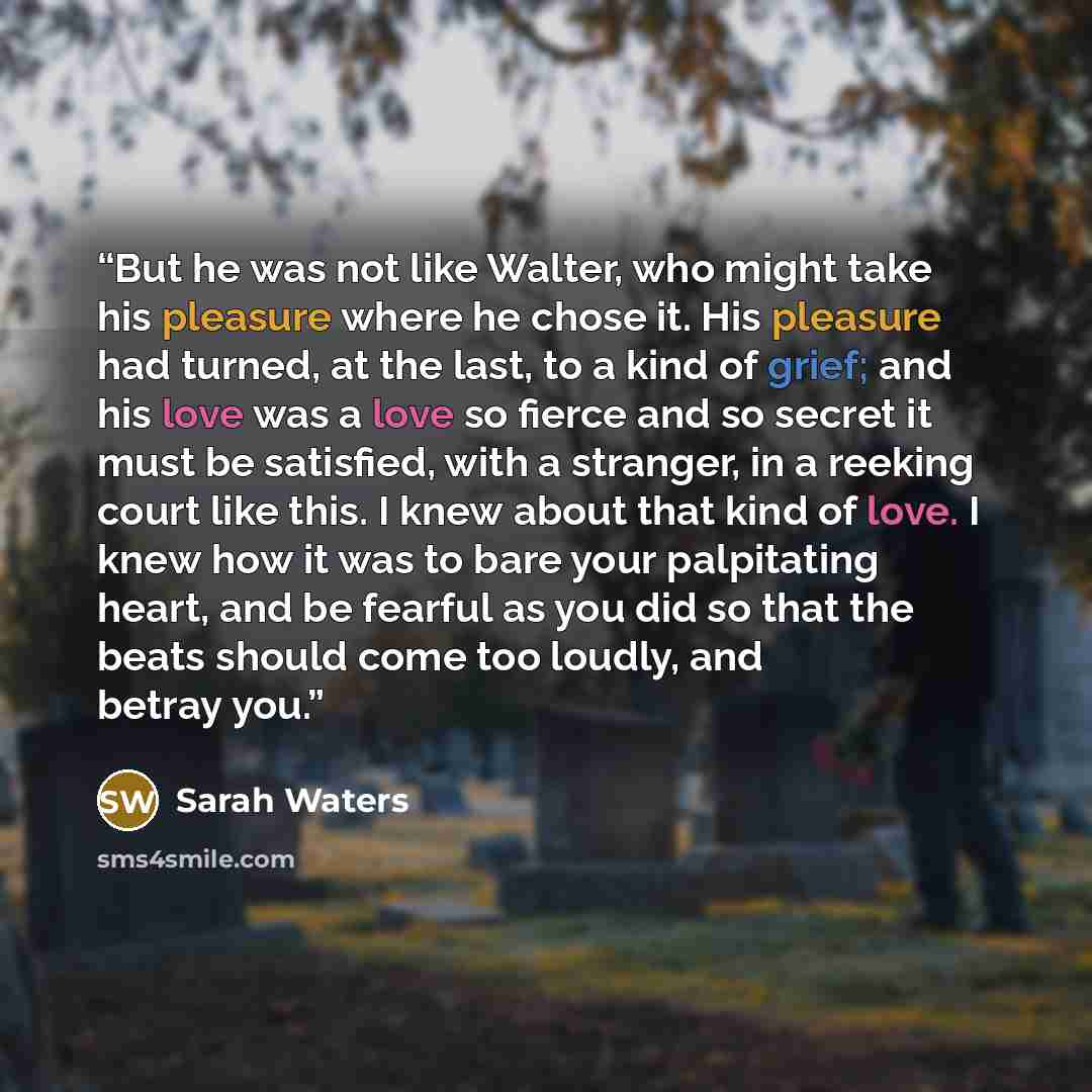 “But he was not like Walter, who might take his pleasure where he chose it. His pleasure had turned, at the last, to a kind of grief; and his love was a love so fierce and so secret it must be satisfied, with a stranger, in a reeking court like this. I knew about that kind of love. I knew how it…” quote by Sarah Waters