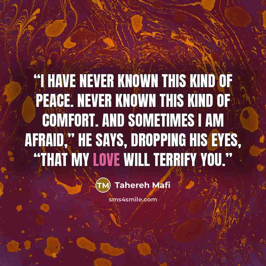 “I have never known this kind of peace. Never known this kind of comfort. And sometimes I am afraid,” he says, dropping his eyes, “that my love will terrify you.” quote by Tahereh Mafi
