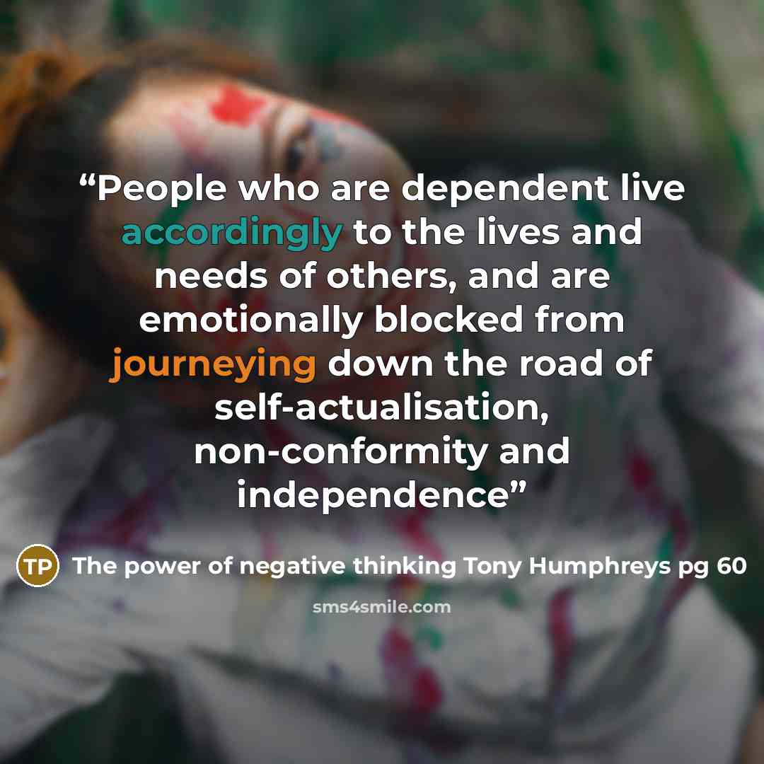 “People who are dependent live accordingly to the lives and needs of others, and are emotionally blocked from journeying down the road of self-actualisation, non-conformity and independence” quote by The power of negative thinking Tony Humphreys pg 60