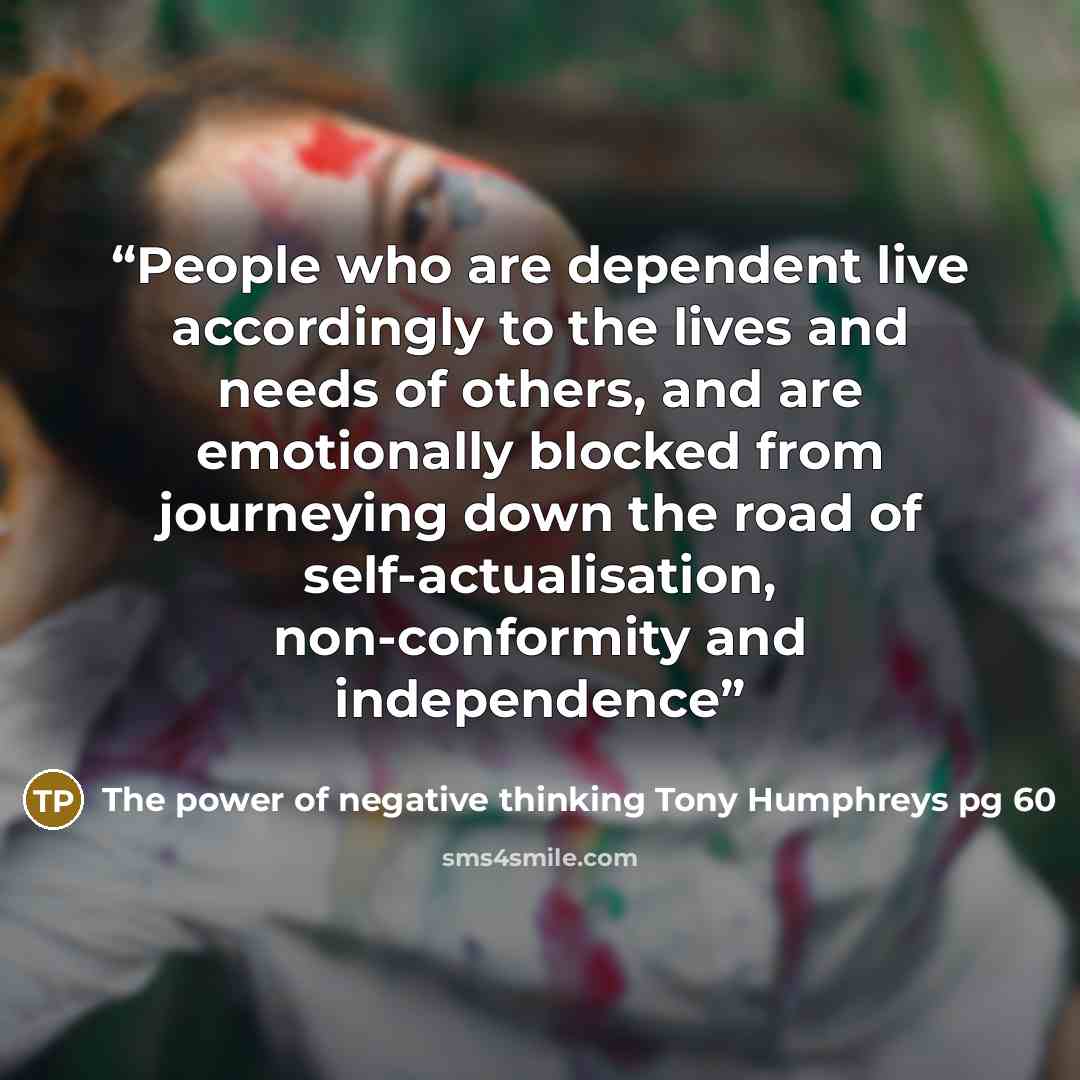 “People who are dependent live accordingly to the lives and needs of others, and are emotionally blocked from journeying down the road of self-actualisation, non-conformity and independence” quote by The power of negative thinking Tony Humphreys pg 60