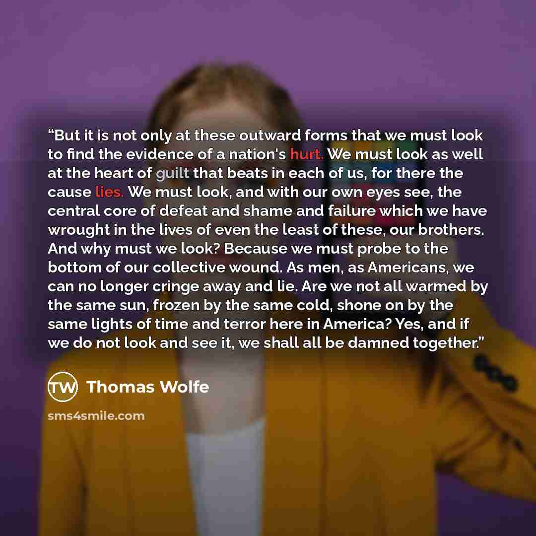 “But it is not only at these outward forms that we must look to find the evidence of a nation's hurt. We must look as well at the heart of guilt that beats in each of us, for there the cause lies. We must look, and with our own eyes see, the central core of defeat and shame and failure which we…” quote by Thomas Wolfe