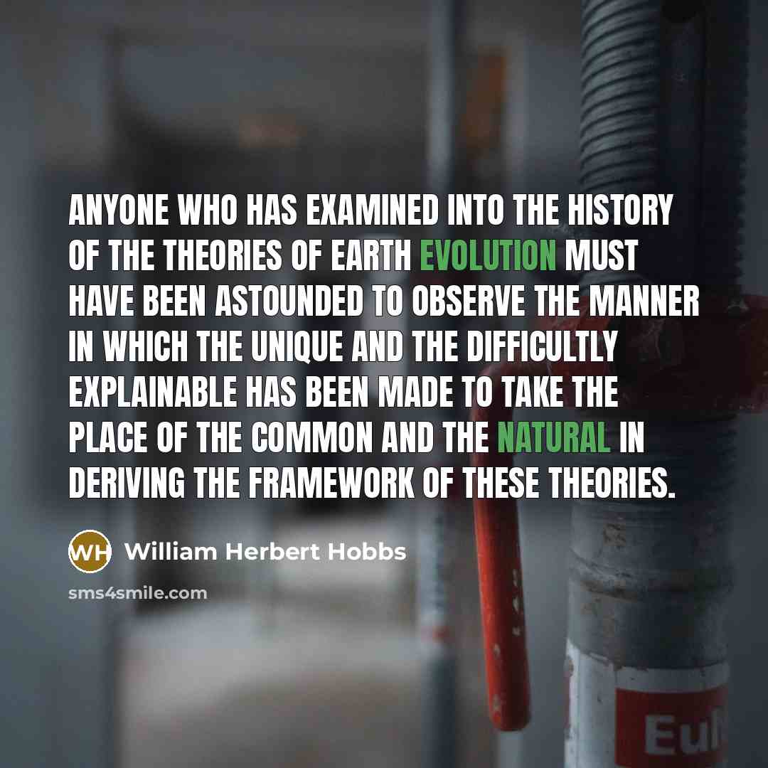 “Anyone who has examined into the history of the theories of earth evolution must have been astounded to observe the manner in which the unique and the difficultly explainable has been made to take the place of the common and the natural in deriving the framework of these theories.” quote by William Herbert Hobbs