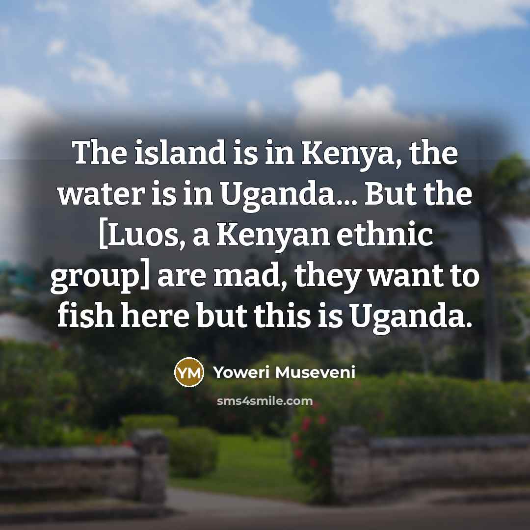 “The island is in Kenya, the water is in Uganda...…” quote by Yoweri Museveni