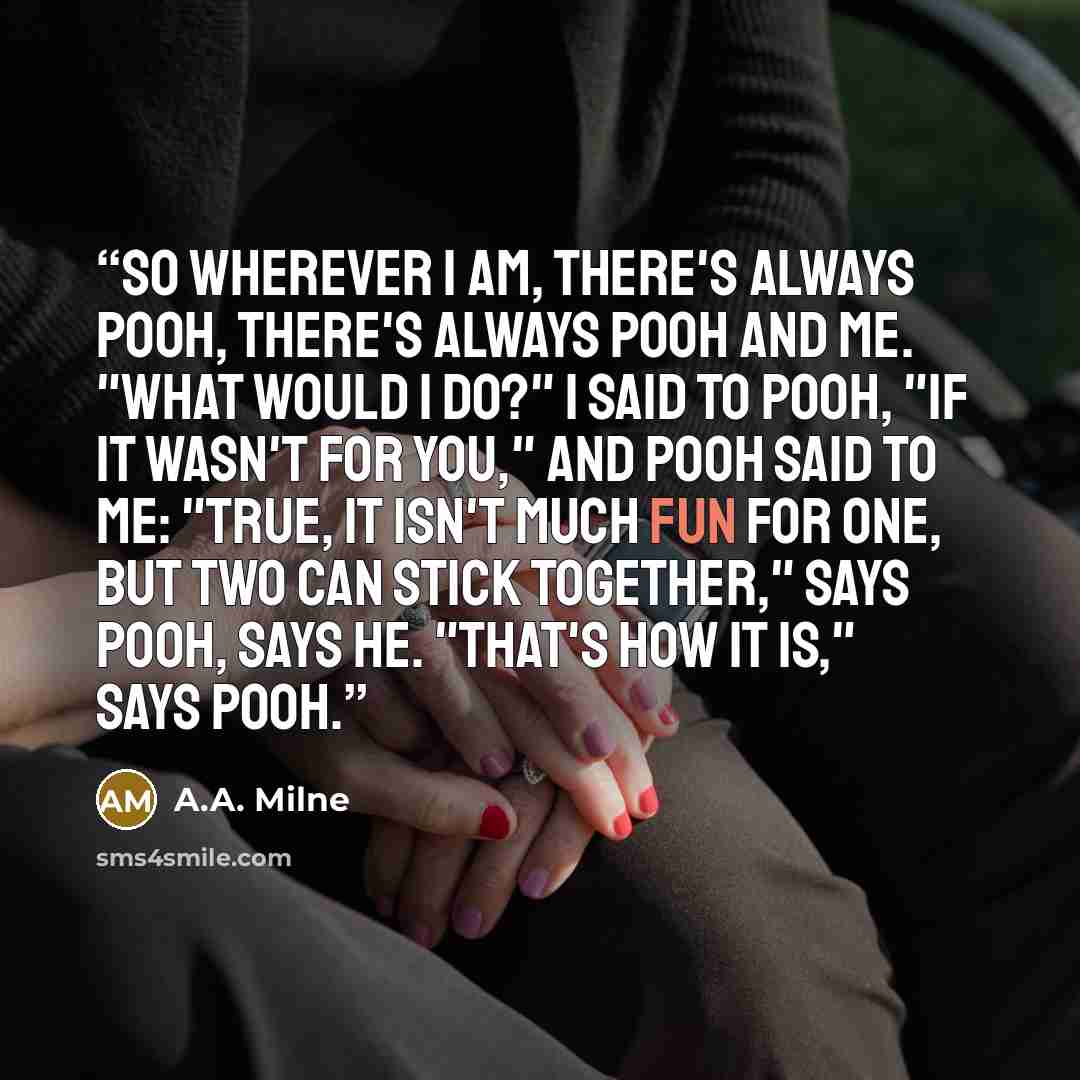 “So wherever I am, there's always Pooh, There's always Pooh and Me. "What would I do?" I said to Pooh, "If it wasn't for you," and Pooh said to me: "True, It isn't much fun for One, but Two Can stick together," says Pooh, says he. "That's how it is," says Pooh.” quote by A.A. Milne