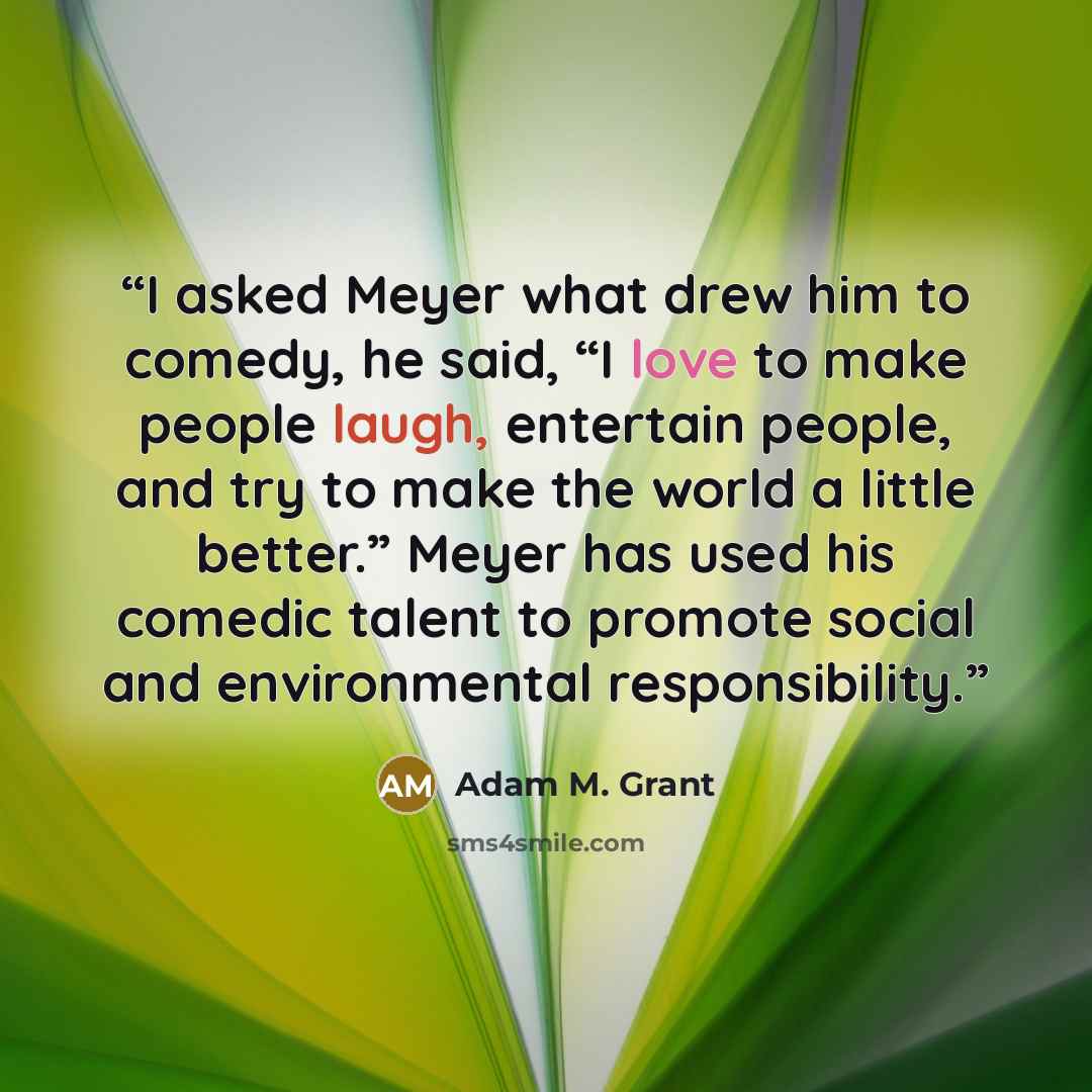 “I asked Meyer what drew him to comedy, he said, “I love to make people laugh, entertain people, and try to make the world a little better.” Meyer has used his comedic talent to promote social and environmental responsibility.” quote by Adam M. Grant