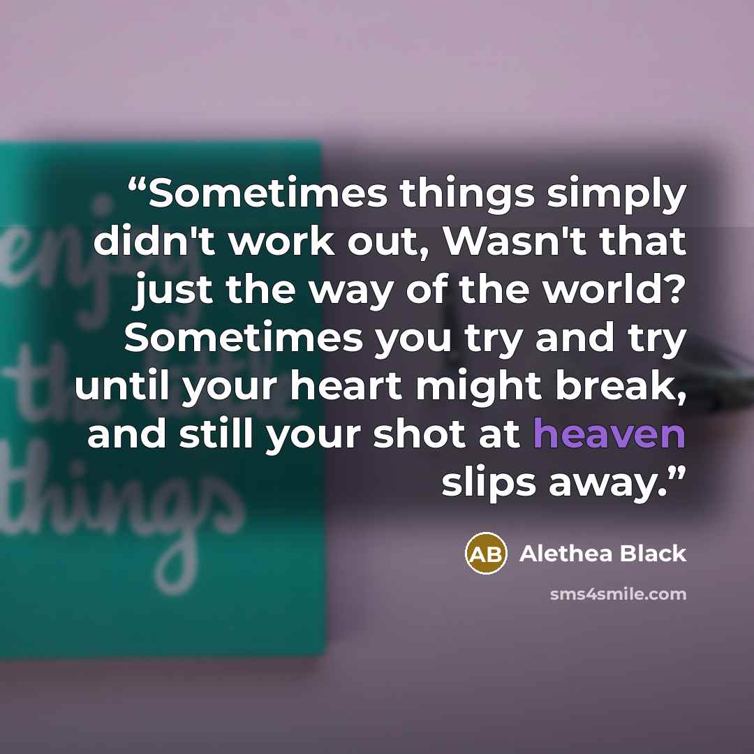 “Sometimes things simply didn't work out, Wasn't that just the way of the world? Sometimes you try and try until your heart might break, and still your shot at heaven slips away.” quote by Alethea Black