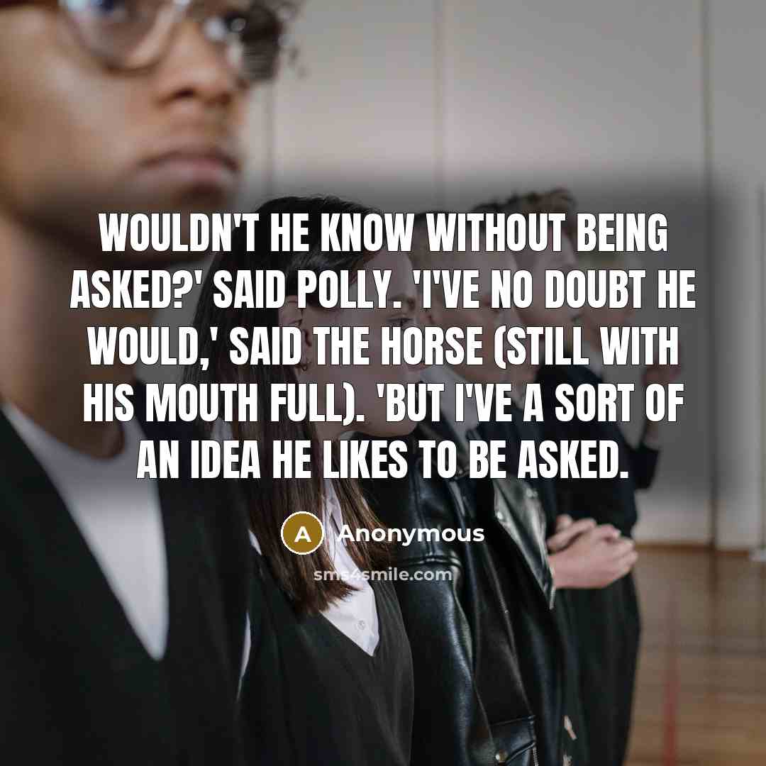 “Wouldn't he know without being asked?' said Polly. 'I've no doubt he would,' said the Horse (still with his mouth full). 'But I've a sort of an idea he likes to be asked.” quote by Anonymous