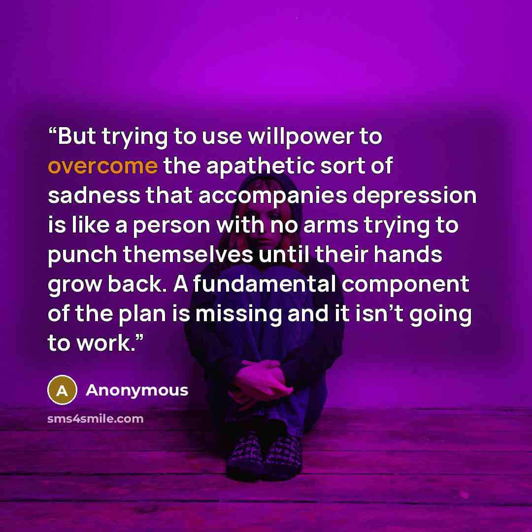 “But trying to use willpower to overcome the apathetic sort of sadness that accompanies depression is like a person with no arms trying to punch themselves until their hands grow back. A fundamental component of the plan is missing and it isn’t going to work.” quote by Anonymous