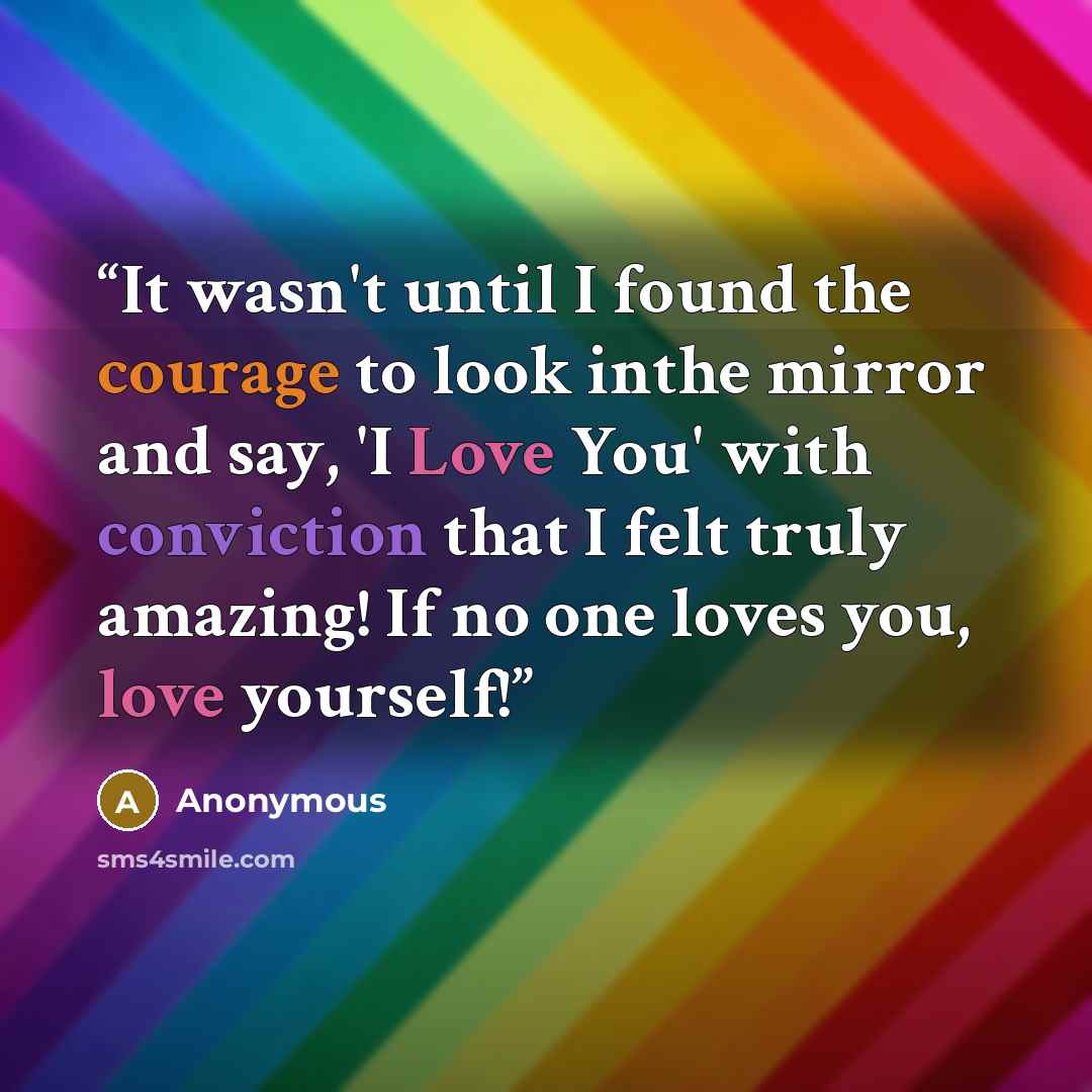 “It wasn't until I found the courage to look inthe mirror and say, 'I Love You' with conviction that I felt truly amazing! If no one loves you, love yourself!” quote by Anonymous