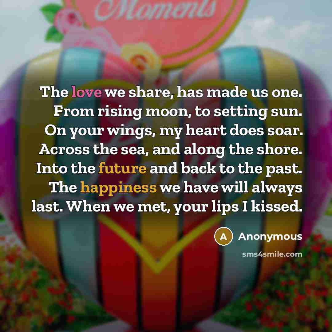 “The love we share, has made us one. From rising moon, to setting sun. On your wings, my heart does soar. Across the sea, and along the shore. Into the future and back to the past. The happiness we have will always last. When we met, your lips I kissed.” quote by Anonymous