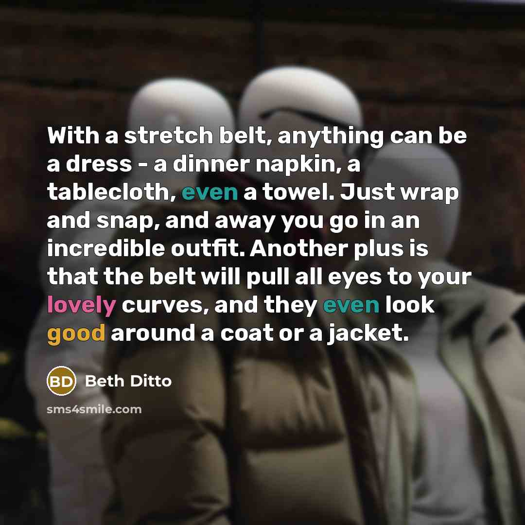 “With a stretch belt, anything can be a dress - a dinner napkin, a tablecloth, even a towel. Just wrap and snap, and away you go in an incredible outfit. Another plus is that the belt will pull all eyes to your lovely curves, and they even look good around a coat or a jacket.” quote by Beth Ditto