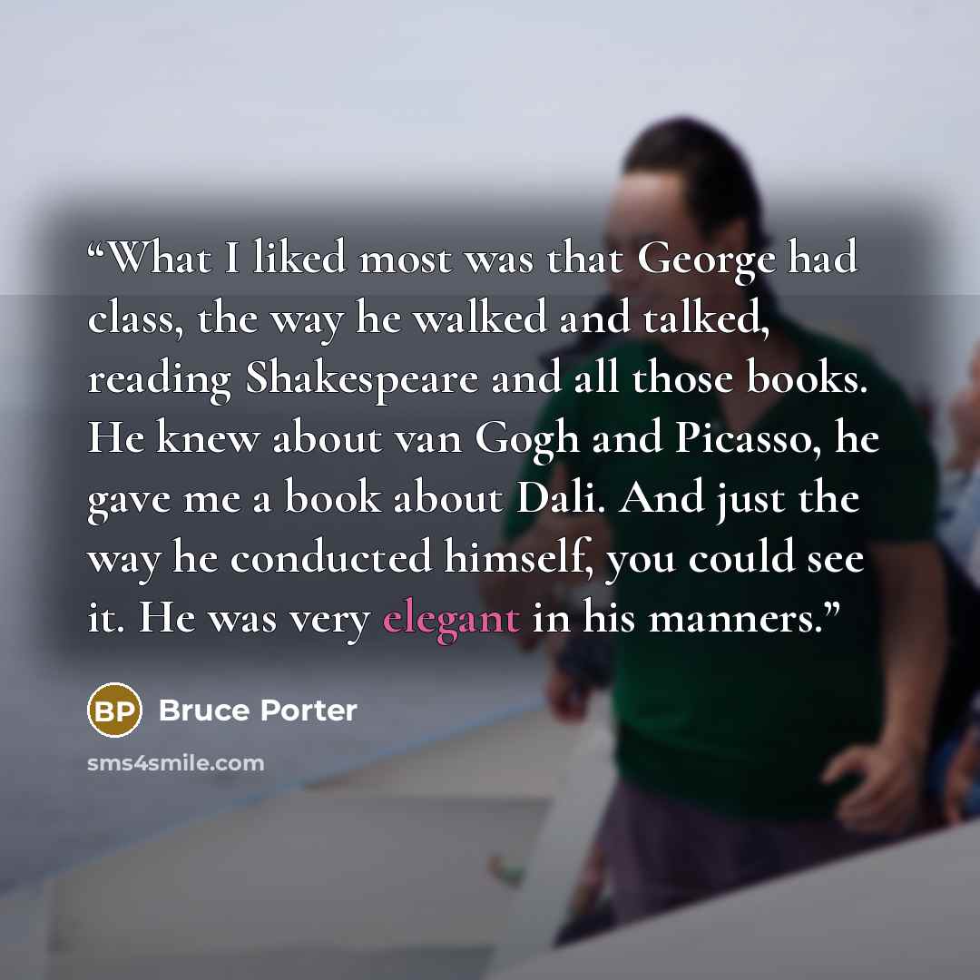 “What I liked most was that George had class, the way he walked and talked, reading Shakespeare and all those books. He knew about van Gogh and Picasso, he gave me a book about Dali. And just the way he conducted himself, you could see it. He was very elegant in his manners.” quote by Bruce Porter