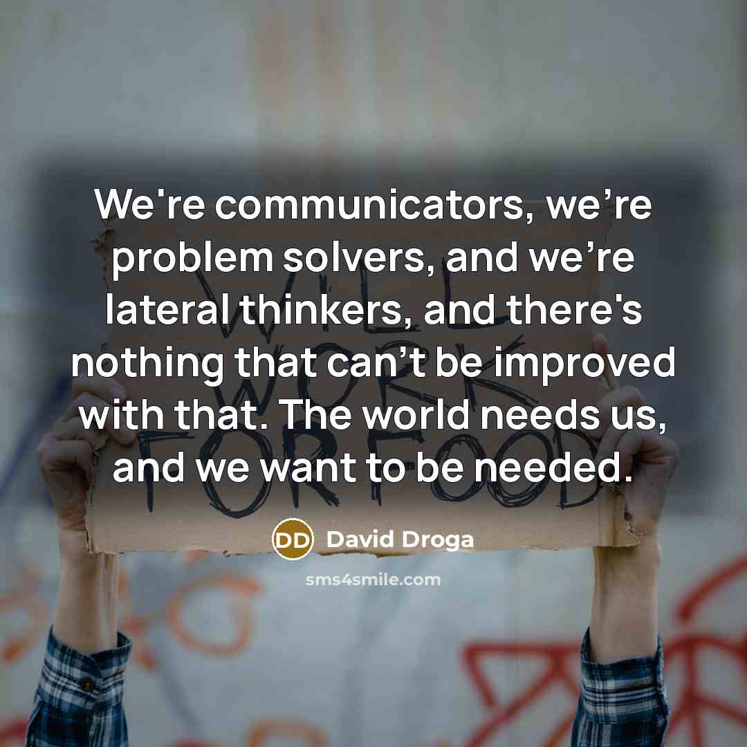 “We're communicators, we're problem solvers, and we're lateral thinkers, and there's nothing that can't be improved with that. The world needs us, and we want to be needed.” quote by David Droga