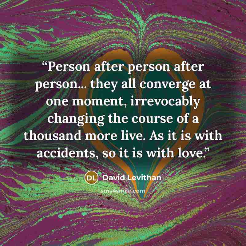 “Person after person after person... they all converge at one moment, irrevocably changing the course of a thousand more live. As it is with accidents, so it is with love.” quote by David Levithan